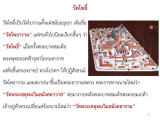 วัดโพธิ์
วัดโพธิ์เป็นวัดโบราณตั้งแต่สมัยอยุธยา เดิมชื่อ
“วัดโพธาราม” แต่คนทั่วไปนิยมเรียกสั้นๆ ว่า
“วัดโพธิ์” เมื่อครั้งพระบาทสมเด็จ
พระพุทธยอดฟ้าจุฬาโลกมหาราช
เสด็จขึ้นครองราชย์ ทรงโปรดฯ ให้ปฏิสังขรณ์
วัดโพธาราม และสถาปนาขึ้นเป็นพระอารามหลวง พระราชทานนามใหม่ว่า
“วัดพระเชตุพนวิมลมังคลาวาส” ต่อมาภายหลังพระบาทสมเด็จพระจอมเกล้า
เจ้าอยู่หัวทรงเปลี่ยนสร้อยนามใหม่ว่า “วัดพระเชตุพนวิมลมังคลาราม”
                                                                   51
 
