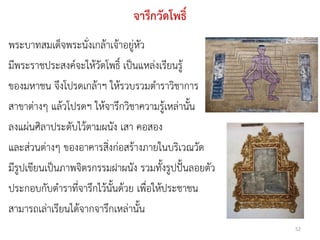 จารึกวัดโพธิ์
พระบาทสมเด็จพระนั่งเกล้าเจ้าอยู่หัว
มีพระราชประสงค์จะให้วัดโพธิ์ เป็นแหล่งเรียนรู้
ของมหาชน จึงโปรดเกล้าฯ ให้รวบรวมตาราวิชาการ
สาขาต่างๆ แล้วโปรดฯ ให้จารึกวิชาความรู้เหล่านั้น
ลงแผ่นศิลาประดับไว้ตามผนัง เสา คอสอง
และส่วนต่างๆ ของอาคารสิ่งก่อสร้างภายในบริเวณวัด
มีรูปเขียนเป็นภาพจิตรกรรมฝาผนัง รวมทั้งรูปปั้นลอยตัว
ประกอบกับตาราที่จารึกไว้นั้นด้วย เพื่อให้ประชาชน
สามารถเล่าเรียนได้จากจารึกเหล่านั้น
                                                       52
 