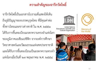 ความสาคัญของจารึกวัดโพธิ์
จารึกวัดโพธิ์เป็นเอกสารโบราณที่แสดงให้เห็น
ถึงภูมิปัญญาของบรรพบุรุษไทย ที่มีคุณค่าต่อ
ทั้งชาวไทยและชาวต่างชาติ ใน พ.ศ. ๒๕๕๑
ได้รับการขึ้นทะเบียนมรดกความทรงจาแห่งโลก
ของภูมิภาคเอเซียแปซิฟิก จากองค์การศึกษา
วิทยาศาสตร์และวัฒนธรรมแห่งสหประชาชาติ
และได้รับการขึ้นทะเบียนเป็นมรดกความทรงจา
แห่งโลกเมื่อวันที่ ๒๗ พฤษภาคม พ.ศ. ๒๕๕๔

                                                 53
 