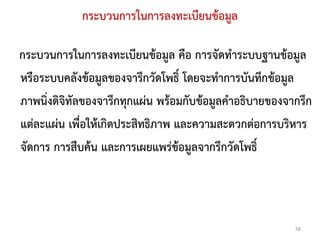 กระบวนการในการลงทะเบียนข้อมูล

กระบวนการในการลงทะเบียนข้อมูล คือ การจัดทาระบบฐานข้อมูล
หรือระบบคลังข้อมูลของจารึกวัดโพธิ์ โดยจะทาการบันทึกข้อมูล
ภาพนิ่งดิจิทัลของจารึกทุกแผ่น พร้อมกับข้อมูลคาอธิบายของจากรึก
แต่ละแผ่น เพื่อให้เกิดประสิทธิภาพ และความสะดวกต่อการบริหาร
จัดการ การสืบค้น และการเผยแพร่ข้อมูลจากรึกวัดโพธิ์



                                                         58
 