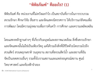 “พิพิธภัณฑ์” คืออะไร? (1)
    พิพิธภัณฑ์ คือ หน่วยงานที่ไม่หวังผลกาไร เป็นสถาบันที่ถาวรในการรวบรวม
    สงวนรักษา ศึกษาวิจัย สื่อสาร และจัดแสดงนิทรรศการ ให้บริการแก่สังคมเพื่อ
    การพัฒนา โดยมีความมุ่งหมายเพื่อการค้นคว้า การศึกษา และความเพลิดเพลิน


    โดยแสดงหลักฐานต่างๆ ที่เกี่ยวกับมนุษย์และสภาพแวดล้อม สิ่งซึ่งสงวนรักษา
    และจัดแสดงนั้นไม่ใช่เป็นเพียงวัตถุ แต่ได้รวมถึงสิ่งที่มีชีวิตด้วยโดยรวมไปถึง
    สวนสัตว์ สวนพฤกษชาติ วนอุทยาน สถานที่สงวนสัตว์น้า และสถานที่อัน
    จัดเป็นเขตสงวนอื่นๆ รวมทั้งโบราณสถานและแหล่งอนุสรณ์สถาน ศูนย์
    วิทยาศาสตร์ และท้องฟ้าจาลอง
                                                                                   7
ที่มา - ICOM (International Council of Museums)
 