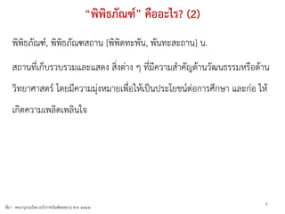 “พิพิธภัณฑ์” คืออะไร? (2)
    พิพิธภัณฑ์, พิพิธภัณฑสถาน [พิพิดทะพัน, พันทะสะถาน] น.
    สถานทีเก็บรวบรวมและแสดง สิ่งต่าง ๆ ที่มีความสาคัญด้านวัฒนธรรมหรือด้าน
          ่
    วิทยาศาสตร์ โดยมีความมุ่งหมายเพื่อให้เป็นประโยชน์ต่อการศึกษา และก่อ ให้
    เกิดความเพลิดเพลินใจ




                                                                          8
ที่มา - พจนานุกรมไทย ฉบับราชบัณฑิตยสถาน พ.ศ. ๒๕๔๒
 