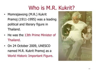 Who is M.R. Kukrit?
• Momrajawong (M.R.) Kukrit
  Pramoj (1911-1995) was a leading
  political and literary figure in
  Thailand.
• He was the 13th Prime Minister of
  Thailand.
• On 24 October 2009, UNESCO
  named M.R. Kukrit Pramoj as a
  World Historic Important Figure.


                                        86
 
