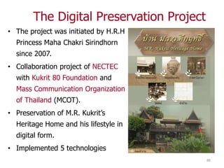 The Digital Preservation Project
• The project was initiated by H.R.H
  Princess Maha Chakri Sirindhorn
  since 2007.
• Collaboration project of NECTEC
  with Kukrit 80 Foundation and
  Mass Communication Organization
  of Thailand (MCOT).
• Preservation of M.R. Kukrit’s
  Heritage Home and his lifestyle in
  digital form.
• Implemented 5 technologies
                                           88
 