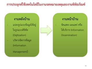 การประยุกต์ใช้เทคโนโลยีในงานจดหมายเหตุและงานพิพิธภัณฑ์


    งานหลังบ้าน                       งานหน้าบ้าน
-   แปลงรูปแบบข้อมูลให้อยู่      -   จัดแสดง เผยแพร่ หรือ
    ในรูปแบบดิจิทัล                  ให้บริการ (Information
    (Digitization)                   Dissemination)
-   บริหารจัดการข้อมูล
    (Information
    Management)


                                                              98
 