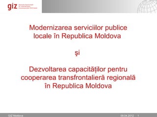 Modernizarea serviciilor publice
               locale în Republica Moldova

                            şi

           Dezvoltarea capacităţilor pentru
         cooperarea transfrontalieră regională
                în Republica Moldova



GIZ Moldova                                02.05.12 Seite 1
                                           09.04.2012 1
 