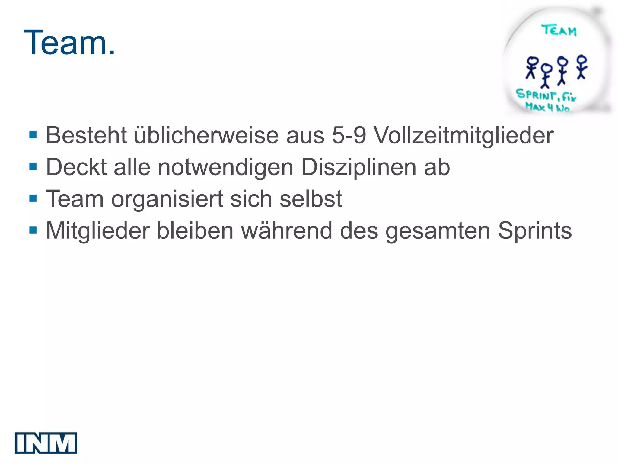 Team.

 Besteht üblicherweise aus 5-9 Vollzeitmitglieder
 Deckt alle notwendigen Disziplinen ab
 Team organisiert sich selbst
 Mitglieder bleiben während des gesamten Sprints
 