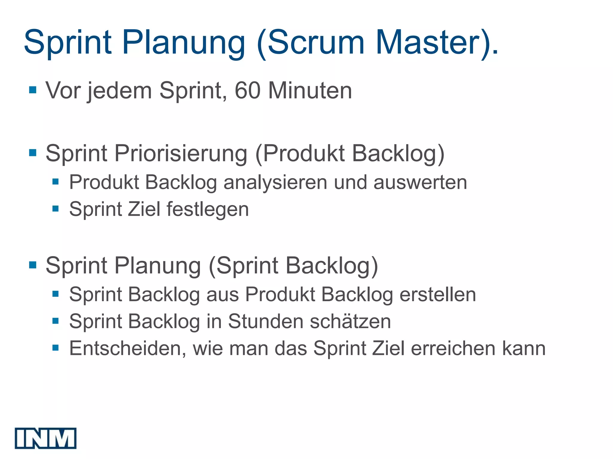 Sprint Planung (Scrum Master).
 Vor jedem Sprint, 60 Minuten

 Sprint Priorisierung (Produkt Backlog)
   Produkt Backlog analysieren und auswerten
   Sprint Ziel festlegen

 Sprint Planung (Sprint Backlog)
   Sprint Backlog aus Produkt Backlog erstellen
   Sprint Backlog in Stunden schätzen
   Entscheiden, wie man das Sprint Ziel erreichen kann
 