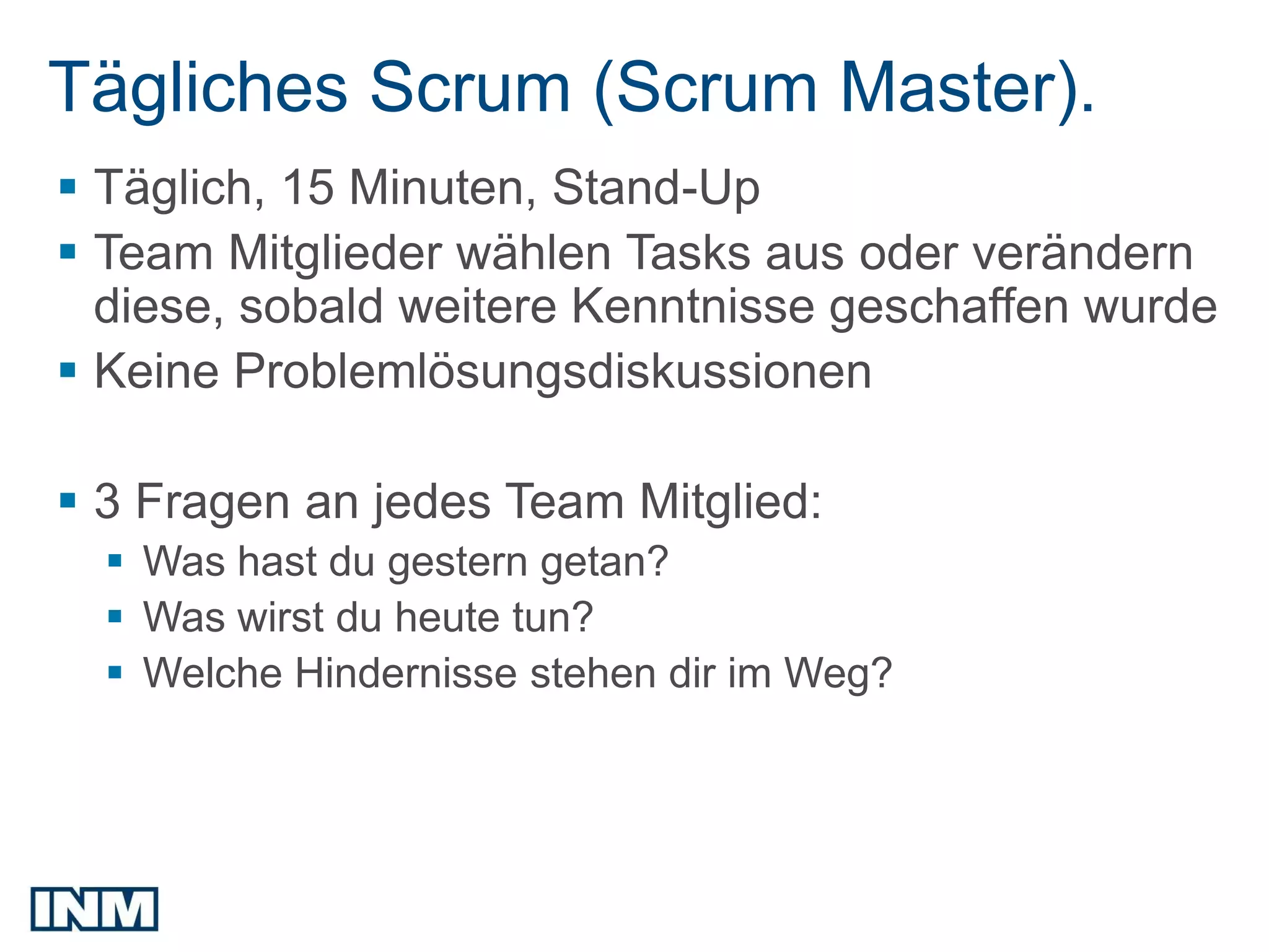 Tägliches Scrum (Scrum Master).
 Täglich, 15 Minuten, Stand-Up
 Team Mitglieder wählen Tasks aus oder verändern
  diese, sobald weitere Kenntnisse geschaffen wurde
 Keine Problemlösungsdiskussionen

 3 Fragen an jedes Team Mitglied:
   Was hast du gestern getan?
   Was wirst du heute tun?
   Welche Hindernisse stehen dir im Weg?
 
