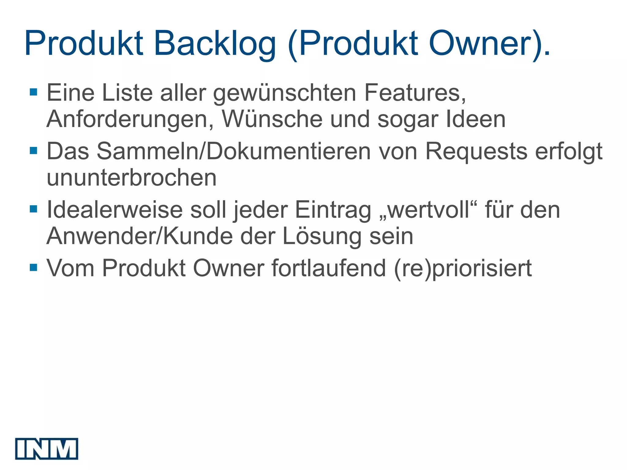 Produkt Backlog (Produkt Owner).
 Eine Liste aller gewünschten Features,
  Anforderungen, Wünsche und sogar Ideen
 Das Sammeln/Dokumentieren von Requests erfolgt
  ununterbrochen
 Idealerweise soll jeder Eintrag „wertvoll“ für den
  Anwender/Kunde der Lösung sein
 Vom Produkt Owner fortlaufend (re)priorisiert
 