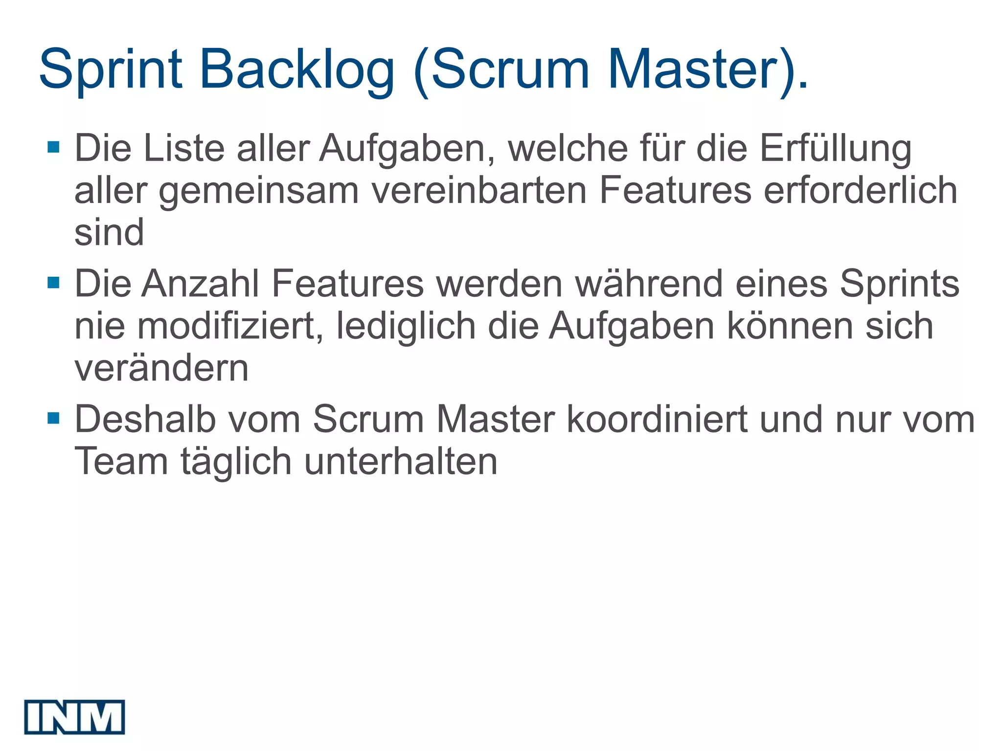 Sprint Backlog (Scrum Master).
 Die Liste aller Aufgaben, welche für die Erfüllung
  aller gemeinsam vereinbarten Features erforderlich
  sind
 Die Anzahl Features werden während eines Sprints
  nie modifiziert, lediglich die Aufgaben können sich
  verändern
 Deshalb vom Scrum Master koordiniert und nur vom
  Team täglich unterhalten
 