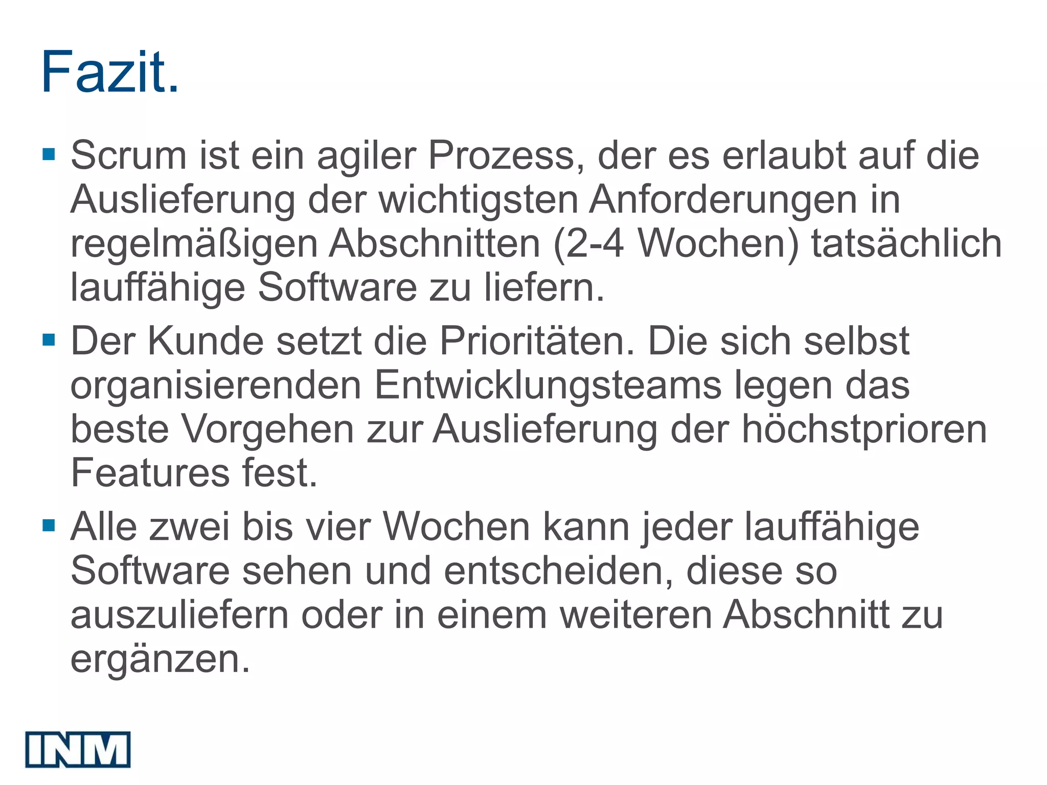 SEO
Fazit.
 Scrum ist ein agiler Prozess, der es erlaubt auf die
  Auslieferung der wichtigsten Anforderungen in
  regelmäßigen Abschnitten (2-4 Wochen) tatsächlich
  lauffähige Software zu liefern.
 Der Kunde setzt die Prioritäten. Die sich selbst
  organisierenden Entwicklungsteams legen das
  beste Vorgehen zur Auslieferung der höchstprioren
  Features fest.
 Alle zwei bis vier Wochen kann jeder lauffähige
  Software sehen und entscheiden, diese so
  auszuliefern oder in einem weiteren Abschnitt zu
  ergänzen.
 