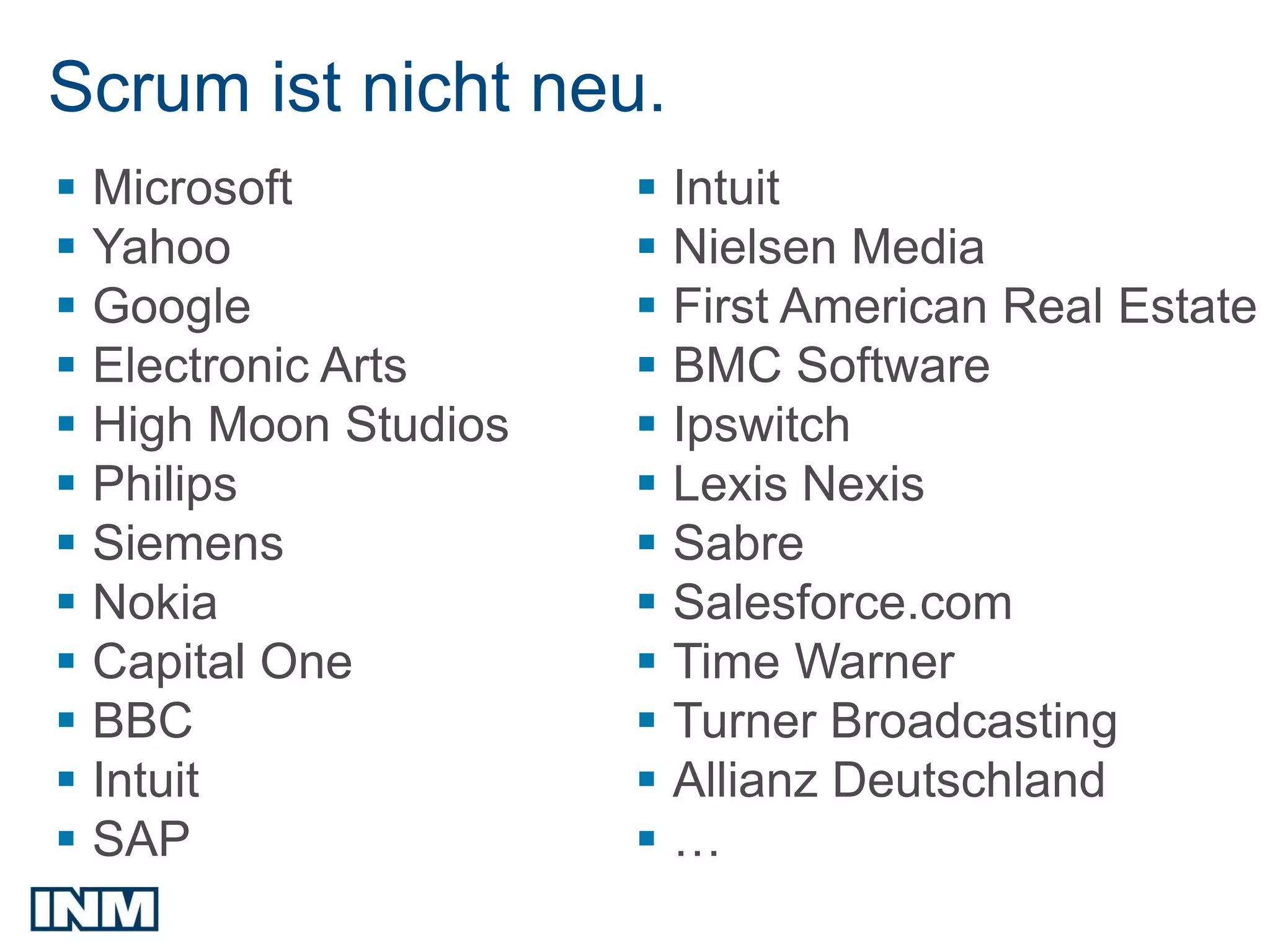 Scrum ist nicht neu.
 Microsoft            Intuit
 Yahoo                Nielsen Media
 Google               First American Real Estate
 Electronic Arts      BMC Software
 High Moon Studios    Ipswitch
 Philips              Lexis Nexis
 Siemens              Sabre
 Nokia                Salesforce.com
 Capital One          Time Warner
 BBC                  Turner Broadcasting
 Intuit               Allianz Deutschland
 SAP                 …
 