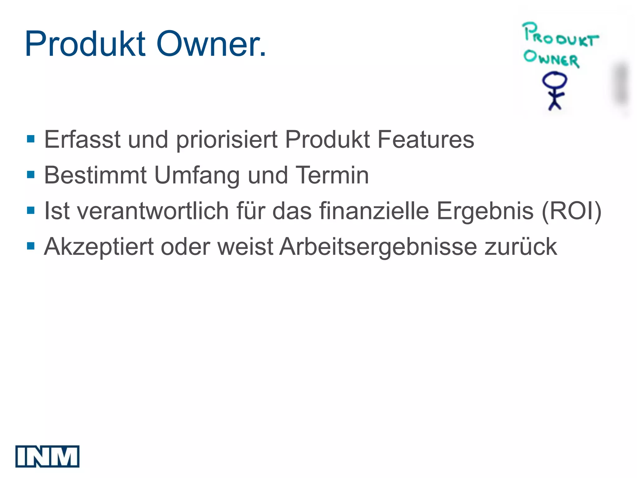 Produkt Owner.

 Erfasst und priorisiert Produkt Features
 Bestimmt Umfang und Termin
 Ist verantwortlich für das finanzielle Ergebnis (ROI)
 Akzeptiert oder weist Arbeitsergebnisse zurück
 