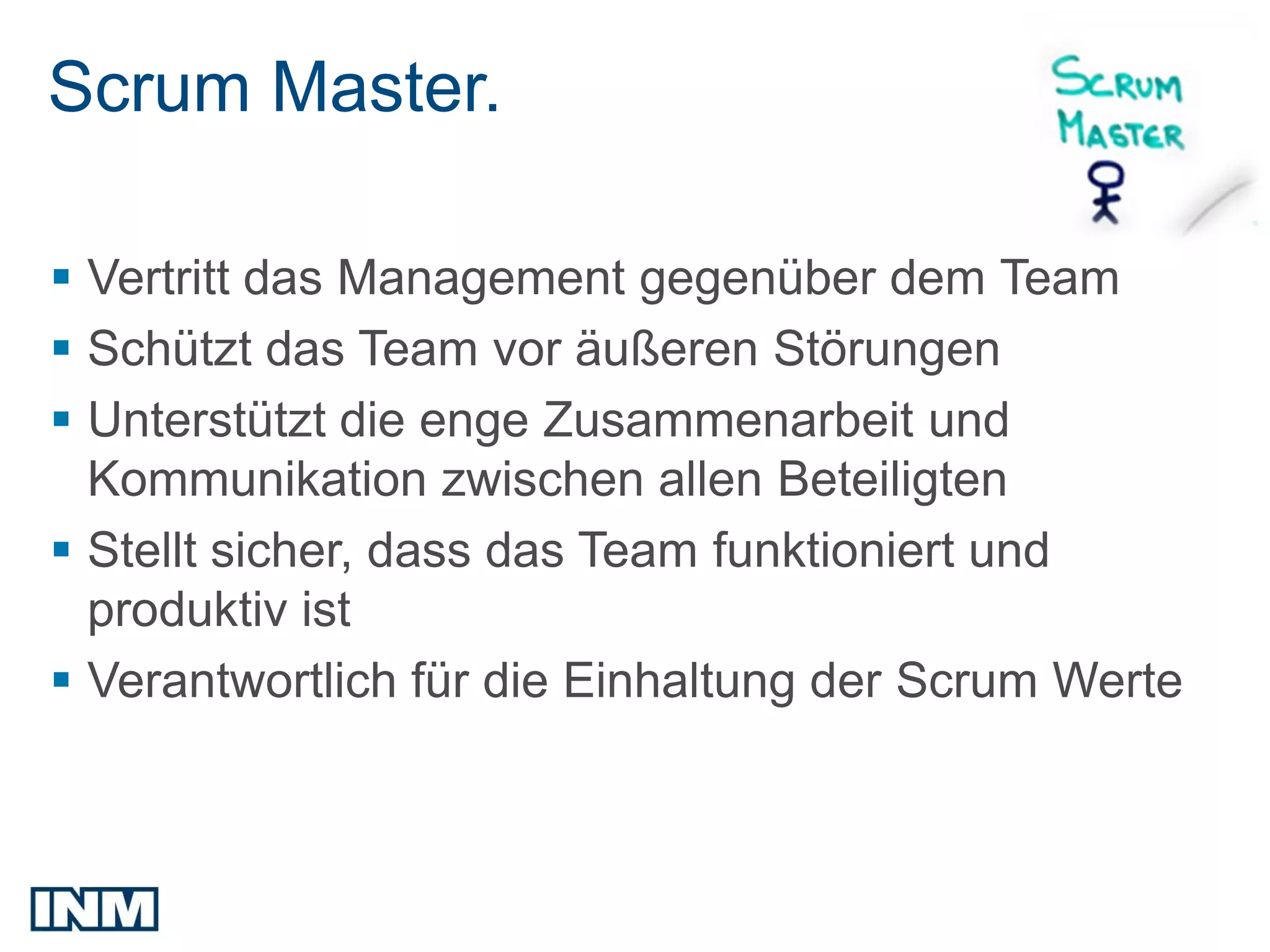 Scrum Master.

 Vertritt das Management gegenüber dem Team
 Schützt das Team vor äußeren Störungen
 Unterstützt die enge Zusammenarbeit und
  Kommunikation zwischen allen Beteiligten
 Stellt sicher, dass das Team funktioniert und
  produktiv ist
 Verantwortlich für die Einhaltung der Scrum Werte
 