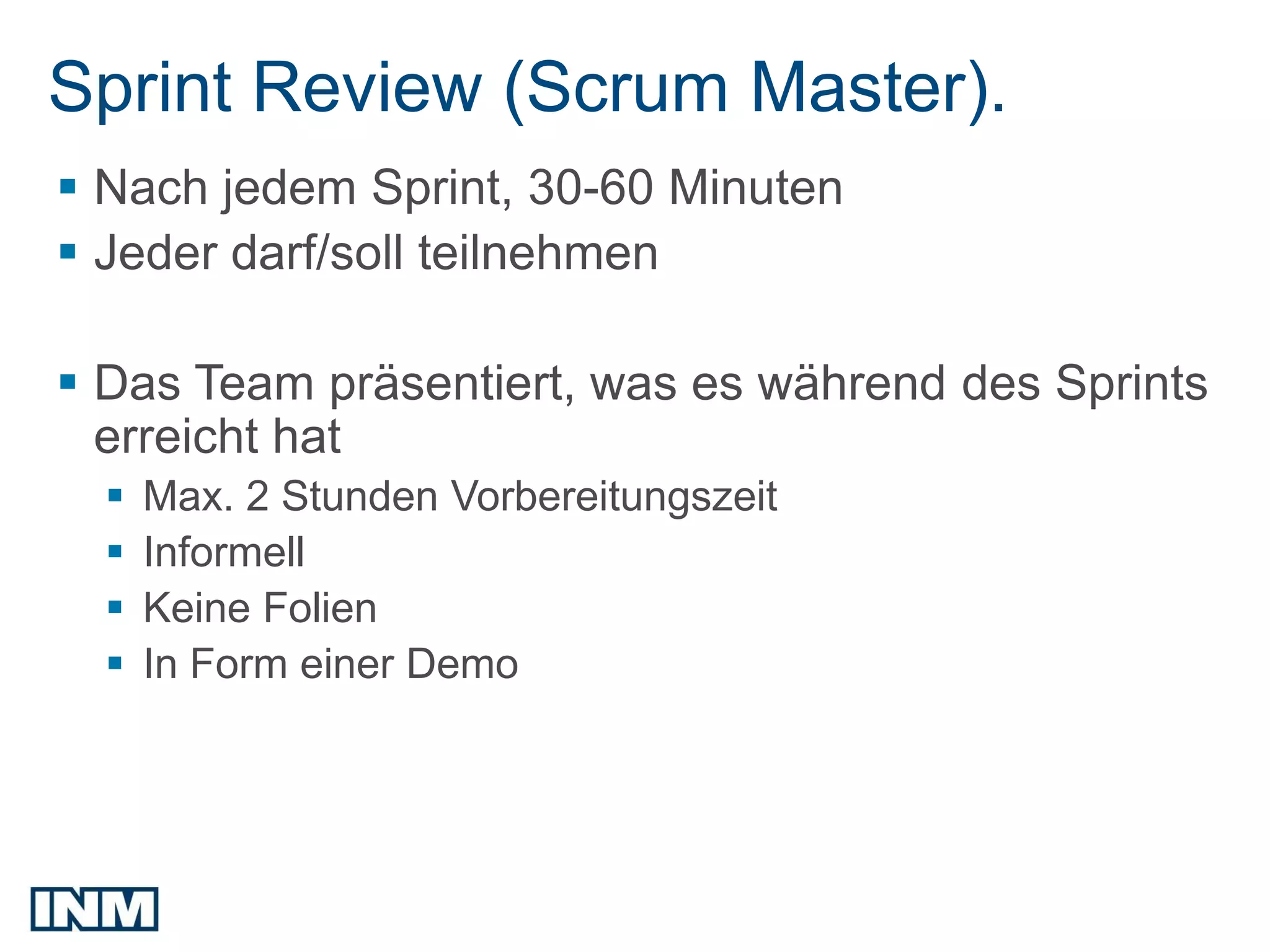 Sprint Review (Scrum Master).
 Nach jedem Sprint, 30-60 Minuten
 Jeder darf/soll teilnehmen

 Das Team präsentiert, was es während des Sprints
  erreicht hat
     Max. 2 Stunden Vorbereitungszeit
     Informell
     Keine Folien
     In Form einer Demo
 