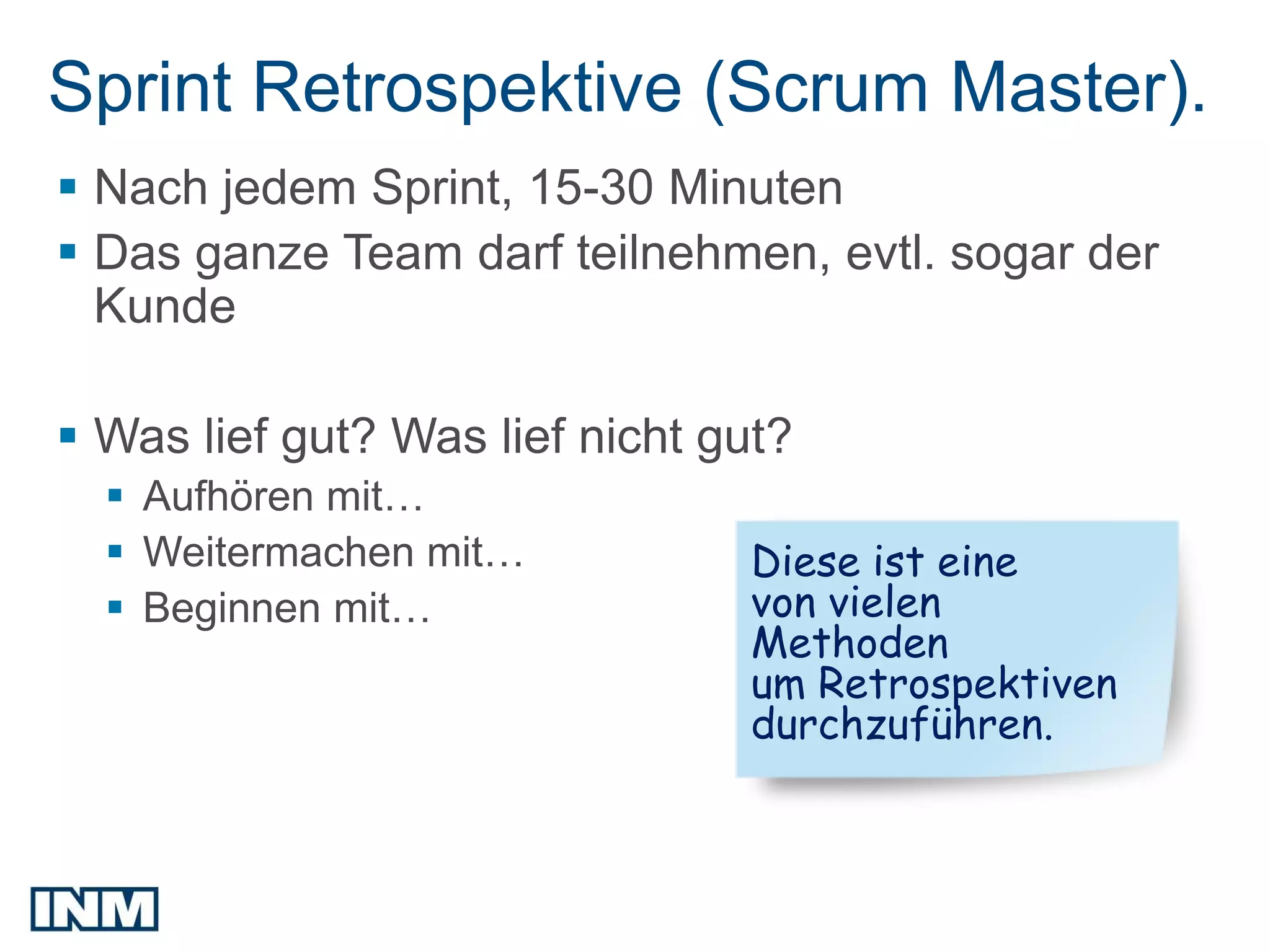 Sprint Retrospektive (Scrum Master).
 Nach jedem Sprint, 15-30 Minuten
 Das ganze Team darf teilnehmen, evtl. sogar der
  Kunde

 Was lief gut? Was lief nicht gut?
   Aufhören mit…
   Weitermachen mit…           Diese ist eine
   Beginnen mit…               von vielen
                                Methoden
                                um Retrospektiven
                                durchzuführen.
 
