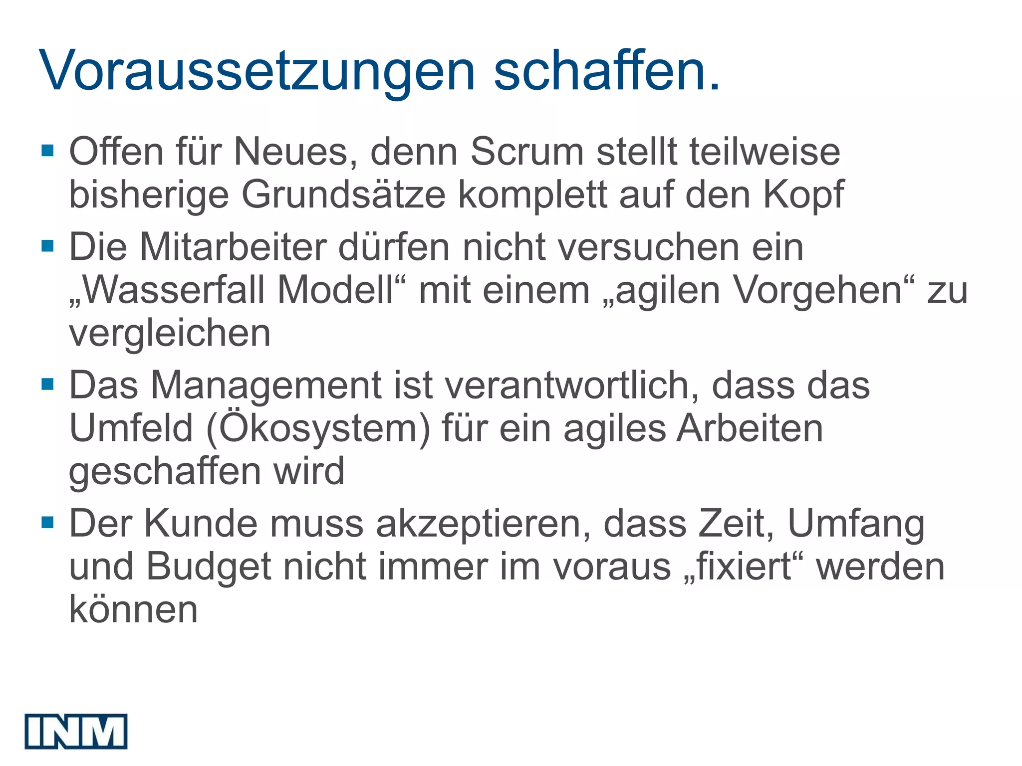 Voraussetzungen schaffen.
 Offen für Neues, denn Scrum stellt teilweise
  bisherige Grundsätze komplett auf den Kopf
 Die Mitarbeiter dürfen nicht versuchen ein
  „Wasserfall Modell“ mit einem „agilen Vorgehen“ zu
  vergleichen
 Das Management ist verantwortlich, dass das
  Umfeld (Ökosystem) für ein agiles Arbeiten
  geschaffen wird
 Der Kunde muss akzeptieren, dass Zeit, Umfang
  und Budget nicht immer im voraus „fixiert“ werden
  können
 