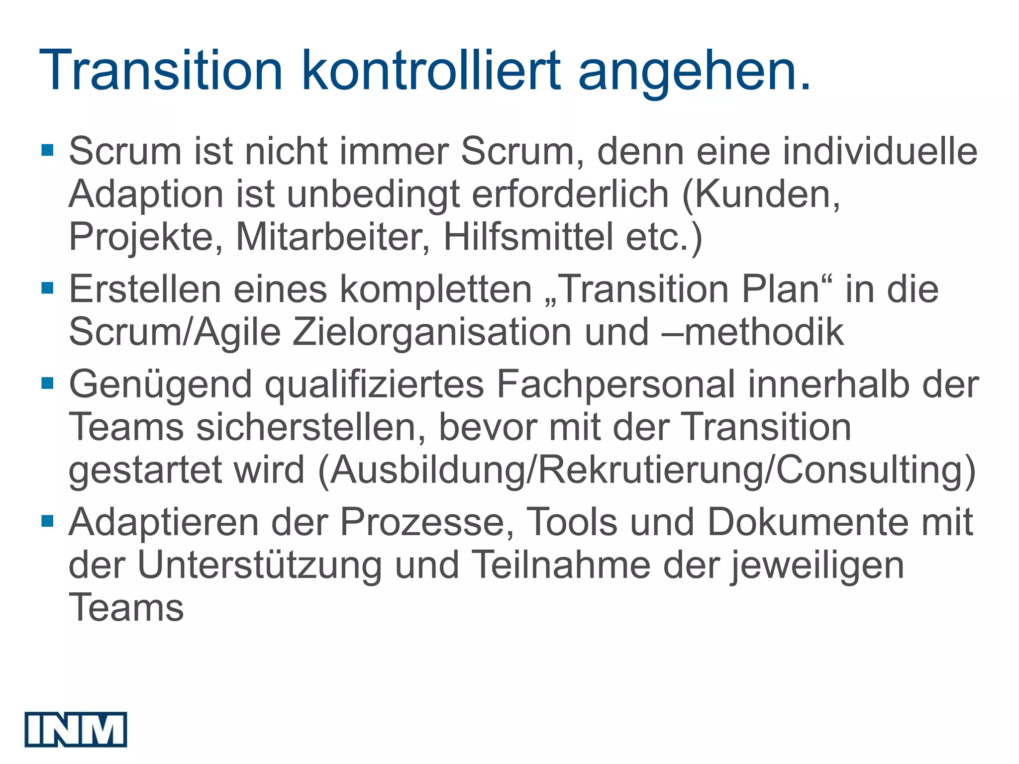 Transition kontrolliert angehen.
 Scrum ist nicht immer Scrum, denn eine individuelle
  Adaption ist unbedingt erforderlich (Kunden,
  Projekte, Mitarbeiter, Hilfsmittel etc.)
 Erstellen eines kompletten „Transition Plan“ in die
  Scrum/Agile Zielorganisation und –methodik
 Genügend qualifiziertes Fachpersonal innerhalb der
  Teams sicherstellen, bevor mit der Transition
  gestartet wird (Ausbildung/Rekrutierung/Consulting)
 Adaptieren der Prozesse, Tools und Dokumente mit
  der Unterstützung und Teilnahme der jeweiligen
  Teams
 