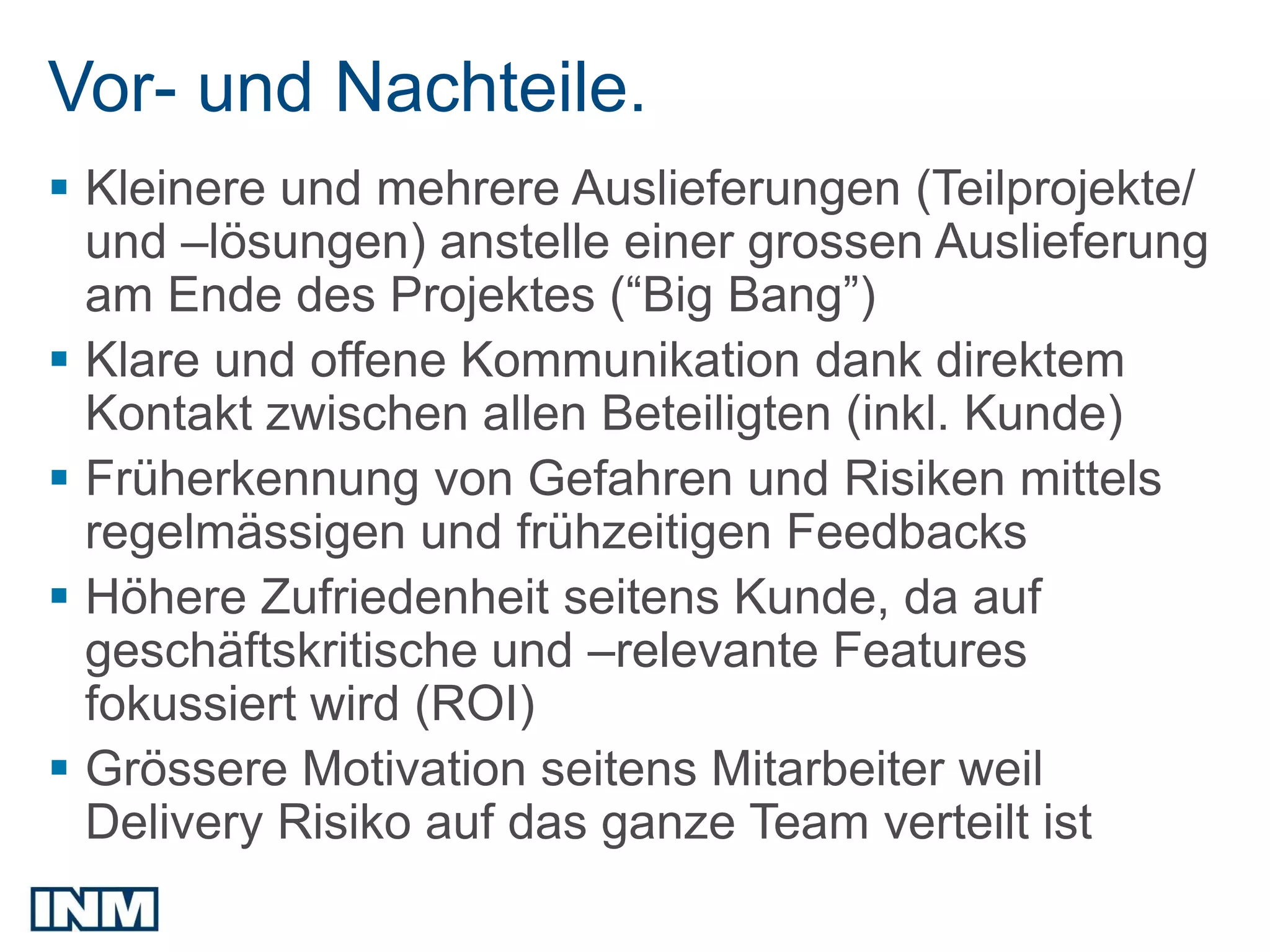 Vor- und Nachteile.
 Kleinere und mehrere Auslieferungen (Teilprojekte/
  und –lösungen) anstelle einer grossen Auslieferung
  am Ende des Projektes (“Big Bang”)
 Klare und offene Kommunikation dank direktem
  Kontakt zwischen allen Beteiligten (inkl. Kunde)
 Früherkennung von Gefahren und Risiken mittels
  regelmässigen und frühzeitigen Feedbacks
 Höhere Zufriedenheit seitens Kunde, da auf
  geschäftskritische und –relevante Features
  fokussiert wird (ROI)
 Grössere Motivation seitens Mitarbeiter weil
  Delivery Risiko auf das ganze Team verteilt ist
 