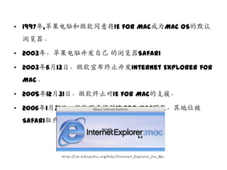 • 1997年,苹果电脑和微软同意将IE for Mac成为Mac OS的默认
 浏览器。

• 2003年，苹果电脑开収自己 的浏览器Safari

• 2003年6月13日，微软宣布终止开収Internet Explorer for
 Mac。

• 2005年12月31日，微软终止对IE for Mac的支援，

• 2006年1月31日，微软不再提供IE for Mac下载，其地位被
 Safari取代。




          http://zh.wikipedia.org/wiki/Internet_Explorer_for_Mac
 