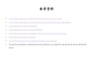 参考资料

•   http://www.sam-i-am.com/work/sandbox/css/mac_ie5_hack.html

•   http://perishablepress.com/new-clearfix-hack/comment-page-1/#comments

•   http://w3help.org/zh-cn/kb/010/

•   http://w3help.org/zh-cn/causes/RX1001

•   http://www.wheattime.com/images-tables-and-mysterious-gaps.html

•   http://drupal.org/node/444228

•   http://www.positioniseverything.net/easyclearing.html

•   http://zh.wikipedia.org/wiki/Internet_Explorer_for_Mac#.E7.8D.A8.E6.9C.89.E7.89.B9.E6.
    80.A7
 