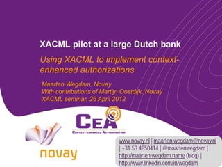 XACML pilot at a large Dutch bank
Using XACML to implement context-
enhanced authorizations
Maarten Wegdam, Novay
With contributions of Martijn Oostdijk, Novay
XACML seminar, 26 April 2012




                            www.novay.nl | maarten.wegdam@novay.nl
                            | +31 53 4850414 | @maartenwegdam |
                            http://maarten.wegdam.name (blog) |
                            http://www.linkedin.com/in/wegdam
 