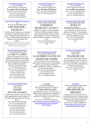 Funambule Montmartre (le)                         Funambule Montmartre (le)                           Funambule Montmartre (le)
           53 rue des Saules                                 53 rue des Saules                                   53 rue des Saules
      Métro Lamarck-Caulaincourt                        Métro Lamarck-Caulaincourt                          Métro Lamarck-Caulaincourt
    Le parti de la Liberté                             Les Etoiles Polaires                                 Le coffre du pirate
     avril : jeu. 26 à 21:30 h (20 pl.),              avril : sam. 28 à 18:00 h (20 pl.),                 avril : jeu. 26 à 14:00 h (20 pl.),
         ven. 27 à 21:30 h (20 pl.),                    dim. 29 à 18:00 h (20 pl.) 0 €                       ven. 27 à 14:00 h (20 pl.),
        sam. 28 à 16:00 h (20 pl.),                                                                         sam. 28 à 14:00 h (20 pl.) 6 €
      sam. 28 à 21:30 h (20 pl.) 0 €

GAITE MONTPARNASSE (Théâtre de                         GUICHET MONTPARNASSE                               GUICHET MONTPARNASSE
                 la)                                    15 rue du Maine Métro Gaîté                        15 rue du Maine Métro Gaîté
   26 rue de la Gaîté Métro Gaïté
                                                       COMMENT                                              JUPES ET
      UNE SEMAINE...                               PÉCHO EN 5 ACTES ?                                   PANTALONS Une femme
        PAS PLUS !                               Aurélien et Candice vivent en colocation.              retrace l'histoire du mouvement des
 Paul fait croire à Sophie que son meilleur       Tandis que Candice considère Aurélien                femmes des années 70. Avec passion,
 ami Martin, venant de perdre sa mère, va        comme son grand frère ce dernier l’aime              mais aussi avec humour, elle évoque ces
 venir s’installer quelque temps chez eux.       passionnément. L’arrivée d’Alexandre le                    moments exaltants de lutte…
Il veut en réalité la quitter, pensant que ce   copain d’enfance d’Aurélien va bouleverser                 mai : jeu. 03 à 19:00 h (6 pl.),
     ménage à trois fera exploser leur                              la vie                                    jeu. 10 à 19:00 h (6 pl.),
                  couple…                             mai : mer. 16 à 22:00 h (6 pl.),                                    0€
avril : jeu. 26 à 21:00 h (10 pl.), ven. 27 à             jeu. 17 à 22:00 h (6 pl.),
21:00 h (10 pl.), sam. 28 à 20:45 h (10 pl.),                         0€
      dim. 29 à 15:00 h (10 pl.) 0 €


     GUICHET MONTPARNASSE                                                                                 GUICHET MONTPARNASSE
      15 rue du Maine Métro Gaîté                      GUICHET MONTPARNASSE                                    15 rue du Maine
                                                        15 rue du Maine Métro Gaîté                              Métro Gaîté
     LA MILF La MILF
     raconte les turpitudes d’une mère          LA GUERRE N'A PAS UN                                        TRAINS DE VIE
  célibataire confrontée aux stéréotypes                                                               Tous les jours, Gisèle, Paola, Henri et
 d’une société en prise avec les clichés :
                                                  VISAGE DE FEMME                                      les autres poussent la porte du café de
 une mère célibataire peut elle gérer à la         Cécile Canal fait revivre et réentendre la         Pierrot. Et chaque jour, ils racontent ce
       fois son enfant et sa carrière ?         parole pleine d'émotion et de vie de quelques         qu’ils sont, leurs doutes, leurs passions,
      avril : jeu. 26 à 22:00 h (6 pl.),            unes de ces toutes jeunes infirmières,                     leurs peurs et leurs joies
        ven. 27 à 22:00 h (6 pl.) 0 €           lingères, cantinières, aviatrices, conductrices            mai : mer. 16 à 20:30 h (6 pl.),
      mai : mer. 02 à 22:00 h (6 pl.),                    de char, tireuses d'élites...                        jeu. 17 à 20:30 h (6 pl.),
          jeu. 03 à 22:00 h (6 pl.),                   mai : mer. 02 à 19:00 h (6 pl.),                                   0€
          ven. 04 à 22:00 h (6 pl.),                       ven. 04 à 19:00 h (6 pl.),
          mer. 09 à 22:00 h (6 pl.),                       mer. 09 à 19:00 h (6 pl.),
          jeu. 10 à 22:00 h (6 pl.),                     ven. 11 à 19:00 h (6 pl.), 0 €
        ven. 11 à 22:00 h (6 pl.) 0 €


     GUICHET MONTPARNASSE                                       La Pagode                                            La Pagode
          15 rue du Maine                                57 bis rue de Babylone                         57 bis rue de Babylone Métro Saint
            Métro Gaîté                            Métro Saint François Xavier Ligne 13                      François Xavier Ligne 13
         LÉONIE                                       L"AGE DE GLACE                                        MOI MOCHE ET
                                                 Vingt mille ans avant notre ère, lorsque Scrat, un
     EST EN AVANCE                              rongeur obstiné, fend la banquise et déclenche un             MECHAN
Lorsque l'enfant parait le cercle de famille       nouvel Age de Glace, une vaste cohorte de             Monsieur Gru est un vilain méchant, un
 perd complètement la boule, surtout si le       mammifères s'assemble et commence à émigrer          comploteur hors pair qui envisage pas moins
 cher petit se présente un peu plus tôt que                        vers le sud                        que de voler la lune après s’être fait voler la
                    prévu...                        mai : mer. 30 à 10:45 h (200 pl.) 0 €              vedette par Vector, un jeune méchant qui a
                                                http://copa738.over-blog.fr/article-l-%3Fge-               volé une des pyramides d’Égypte
      avril : jeu. 26 à 20:30 h (8 pl.),
                                                                                                        juin : mer. 27 à 10:45 h (200 pl.) 0 €
       ven. 27 à 20:30 h (8 pl.) 0 €                glace-(chris-wedge,-carlos-saldanha-
                                                               83751943.html                             http://nicolinux.fr/2010/10/16/moi-
      mai : mer. 02 à 20:30 h (8 pl.),
                                                                                                           moche-mechant-coffin-renaud/
          jeu. 03 à 20:30 h (8 pl.),
         ven. 04 à 20:30 h (8 pl.),
         mer. 09 à 20:30 h (8 pl.),
          jeu. 10 à 20:30 h (8 pl.),
       ven. 11 à 20:30 h (8 pl.) 0 €




                                                                                                                                                    5
 