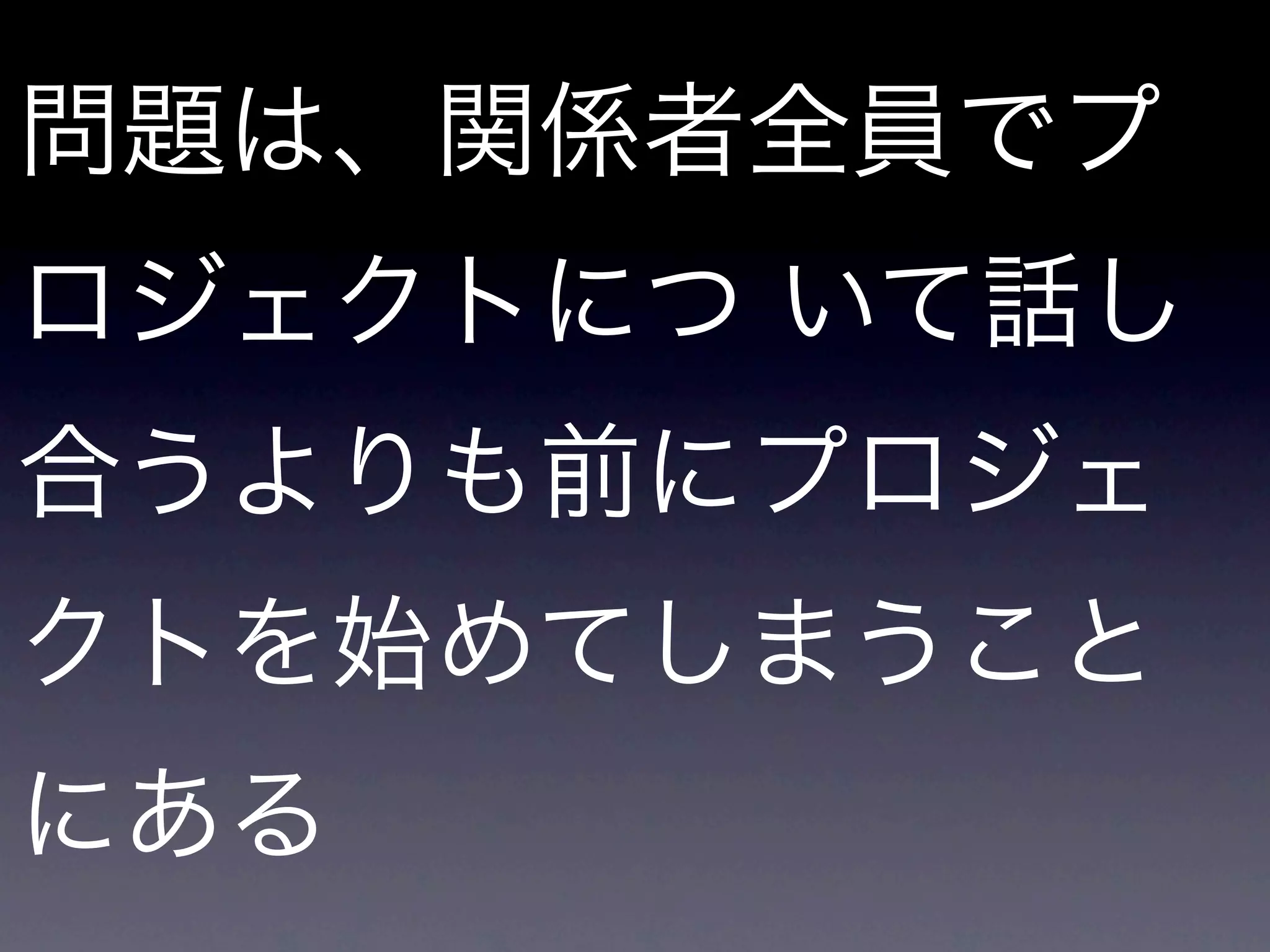 問題は、関係者全員でプ
ロジェクトにつ いて話し
合うよりも前にプロジェ
クトを始めてしまうこと
にある
 