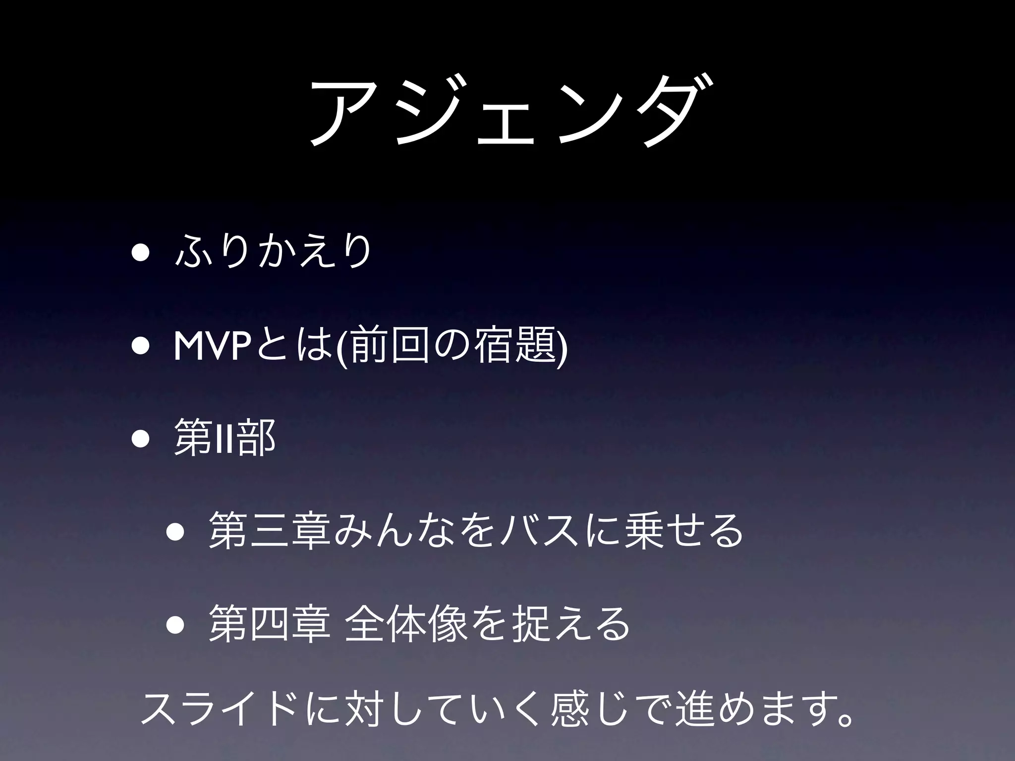 アジェンダ
• ふりかえり
• MVPとは(前回の宿題)
• 第II部
 • 第三章みんなをバスに乗せる
 • 第四章 全体像を捉える
スライドに対していく感じで進めます。
 