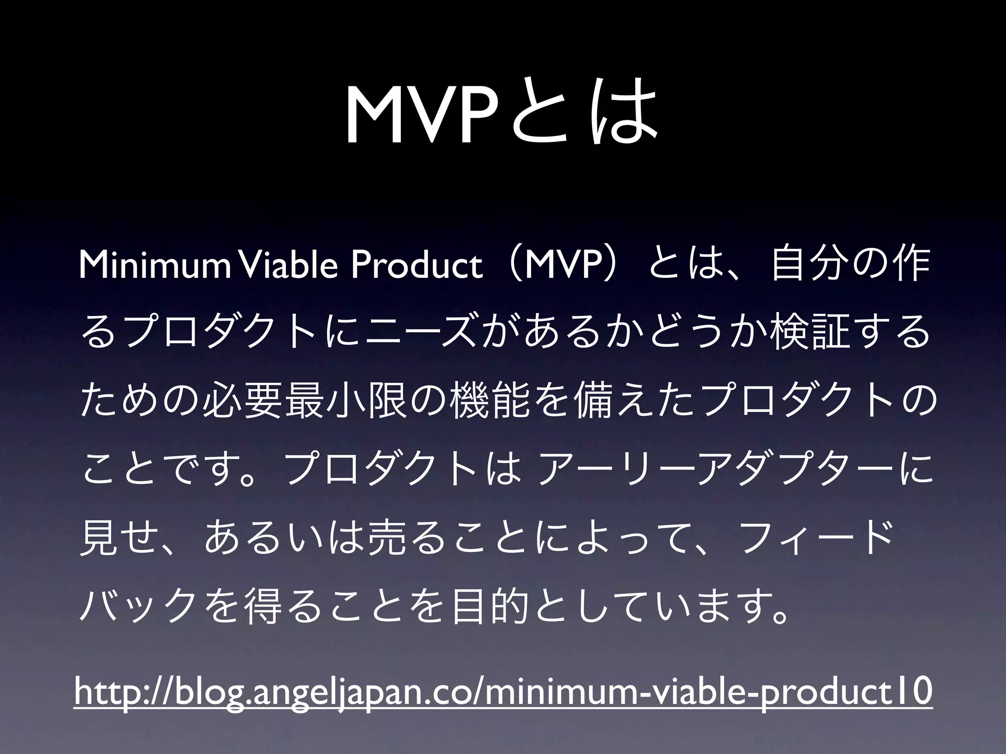 MVPとは
Minimum Viable Product（MVP）とは、自分の作
るプロダクトにニーズがあるかどうか検証する
ための必要最小限の機能を備えたプロダクトの
ことです。プロダクトは アーリーアダプターに
見せ、あるいは売ることによって、フィード
バックを得ることを目的としています。

http://blog.angeljapan.co/minimum-viable-product10
 