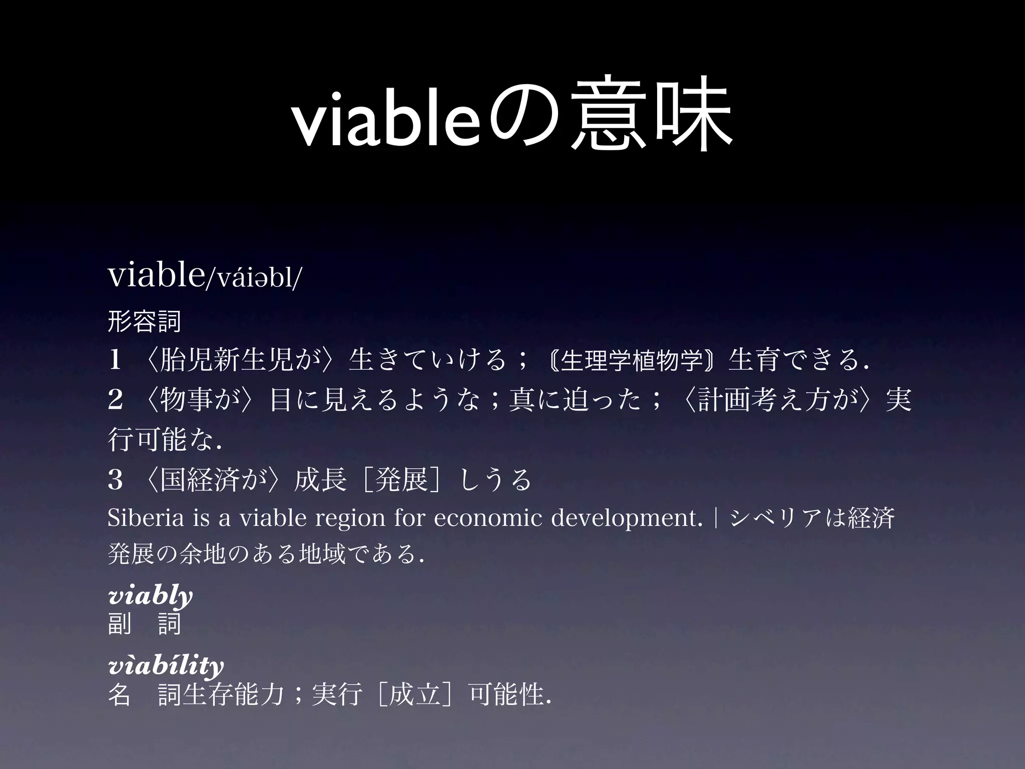viableの意味
viable/váiəbl/
形容詞
1 〈胎児新生児が〉生きていける； 生理学植物学 生育できる.
2 〈物事が〉目に見えるような；真に迫った；〈計画考え方が〉実
行可能な.
3 〈国経済が〉成長［発展］しうる
Siberia is a viable region for economic development.｜シベリアは経済
発展の余地のある地域である.
viably
副 詞
vìabílity
名 詞生存能力；実行［成立］可能性.
 