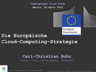 Tagesspiegel Cloud Forum
                        Berlin, 26 April 2012




Die Europäische
Cloud-Computing-Strategie

               Carl-Christian Buhr
             http://bit.ly/cc_buhr, @ccbuhr


  http://slidesha.re/cloudforumEU   (Die Aussagen des Vortragenden binden nicht die Kommission.)
 