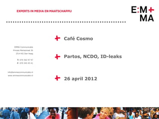 EMMA Communicatie
                              +   Café Cosmo

     Prinses Mariestraat 36




                              +
        2514 KG Den Haag

                                  Partos, NCDO, ID-leaks
         T: 070 362 97 97
         F: 070 345 45 41




info@emmacommunicatie.nl




                              +
www.emmacommunicatie.nl

                                  26 april 2012




                                                           1
 