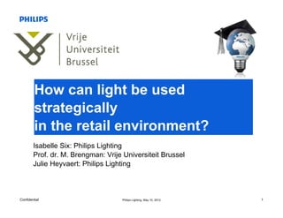 How can light be used
         strategically
         in the retail environment?
        Isabelle Six: Philips Lighting
        Prof. dr. M. Brengman: Vrije Universiteit Brussel
        Julie Heyvaert: Philips Lighting



Confidential                        Philips Lighting, May 10, 2012   1
 