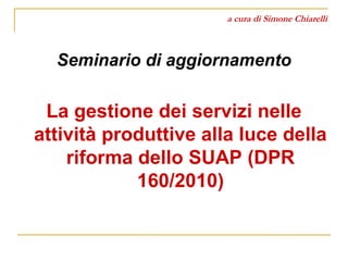 a cura di Simone Chiarelli 
Seminario di aggiornamento 
La gestione dei servizi nelle 
attività produttive alla luce della 
riforma dello SUAP (DPR 
160/2010) 
 