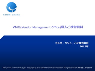 VMO(Vendor Management Office)導入ご検討資料



                                                                  コシキ・バリューハブ株式会社
                                                                            2012年




http://www.koshikivaluehub.jp/   Copyright © 2012 KOSHIKI ValueHub Corporation. All rights reserved. 無断複製、転載を禁ず
 