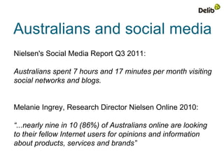 Australians and social media
Nielsen's Social Media Report Q3 2011:

Australians spent 7 hours and 17 minutes per month visiting
social networks and blogs.


Melanie Ingrey, Research Director Nielsen Online 2010:

“...nearly nine in 10 (86%) of Australians online are looking
to their fellow Internet users for opinions and information
about products, services and brands”
 