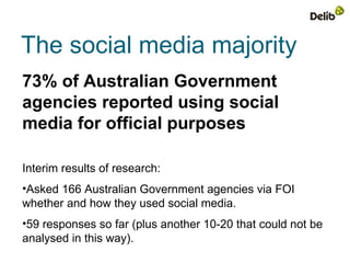 The social media majority
73% of Australian Government
agencies reported using social
media for official purposes

Interim results of research:
•Asked 166 Australian Government agencies via FOI
whether and how they used social media.
•59 responses so far (plus another 10-20 that could not be
analysed in this way).
 