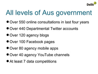 All levels of Aus government
 Over 550 online consultations in last four years
 Over 440 Departmental Twitter accounts
 Over 120 agency blogs
 Over 100 Facebook pages
 Over 80 agency mobile apps
 Over 40 agency YouTube channels
 At least 7 data competitions
 