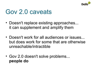 Gov 2.0 caveats
• Doesn't replace existing approaches...
  it can supplement and amplify them

• Doesn't work for all audiences or issues...
  but does work for some that are otherwise
  unreachable/intractible

• Gov 2.0 doesn't solve problems...
  people do
 