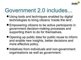 Government 2.0 includes...
 Using tools and techniques enabled by digital
  technologies to bring citizens 'inside the tent'.
 Empowering citizens to be active participants in
  government decision-making processes and
  supporting them to do for themselves.
 Opening up public data for public reuse to inform
  and enable new insights, better decisions and
  more effective policy.
 Initiatives from individuals and non-government
  organisations as well as government.
 