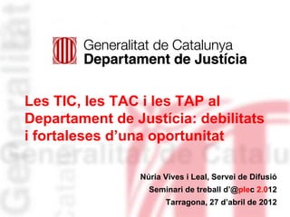 Les TIC, les TAC i les TAP al
    Departament de Justícia: debilitats
    i fortaleses d’una oportunitat

                    Núria Vives i Leal, Servei de Difusió
                      Seminari de treball d’@plec 2.012
                          Tarragona, 27 d’abril de 2012
1
 