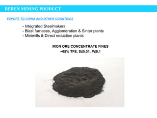 BEREN MINING PRODUCT

EXPORT TO CHINA AND OTHER COUNTRIES

        - Integrated Steelmakers
        - Blast furnaces, Agglomeration & Sinter plants
        - Minimills & Direct reduction plants

                         IRON ORE CONCENTRATE FINES
                             ~65% TFE, S≤0.01, P≤0.1
 
