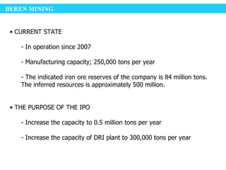 BEREN MINING


 • CURRENT STATE

    - In operation since 2007

    - Manufacturing capacity; 250,000 tons per year

    - The indicated iron ore reserves of the company is 84 million tons.
    The inferred resources is approximately 500 million.


 • THE PURPOSE OF THE IPO

    - Increase the capacity to 0.5 million tons per year

    - Increase the capacity of DRI plant to 300,000 tons per year
 