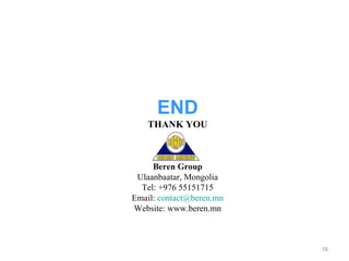 END
    THANK YOU



     Beren Group
 Ulaanbaatar, Mongolia
  Tel: +976 55151715
Email: contact@beren.mn
Website: www.beren.mn



                          16
 
