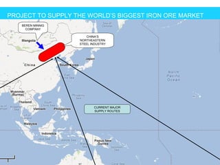 PROJECT TO SUPPLY THE WORLD’S BIGGEST IRON ORE MARKET
   BEREN MINNIG
     COMPANY

                       CHINA’S
                   NORTHEASTERN
                   STEEL INDUSTRY




                          CURRENT MAJOR
                          SUPPLY ROUTES
 