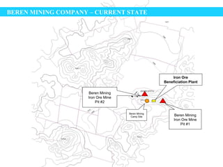 BEREN MINING COMPANY – CURRENT STATE




                                                       Iron Ore
                                                   Beneficiation Plant

                    Beren Mining
                    Iron Ore Mine
                        Pit #2


                                    Beren Mining
                                     Camp Site          Beren Mining
                                                        Iron Ore Mine
                                                            Pit #1
 