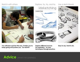 Sketch with others                                 Explore, try, try, and try     Use a sketchbook


                                                   SIMKOM




You will learn quicker this way, it helps you to   Explore different sources      Easy to say, hard to do.
keep going and pushes you. Go team!!!              for inspiration. Try new
                                                   techniques through practice.




  Advice (WHAT I'VE LEARNED)
 
