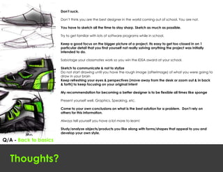 Don’t suck.

                       Don’t think you are the best designer in the world coming out of school. You are not.

                       You have to sketch all the time to stay sharp. Sketch as much as possible.

                       Try to get familiar with lots of software programs while in school.

                       Keep a good focus on the bigger picture of a project. Its easy to get too closed in on 1
                       particular detail that you find yourself not really solving anything the project was initially
                       intended to do.

                       Sabotage your classmates work so you win the IDSA award at your school.

                       Sketch to communicate & not to stylize
                       Do not start drawing until you have the rough image (afterimage) of what you were going to
                       draw in your brain
                       Keep refreshing your eyes & perspectives (move away from the desk or zoom out & in back
                       & forth) to keep focusing on your original intent

                       My recommendation for becoming a better designer is to be flexible all times like sponge

                       Present yourself well. Graphics, Speaking, etc.

                       Come to your own conclusions on what is the best solution for a problem. Don’t rely on
                       others for this information.

                       Always tell yourself you have a lot more to learn!

                       Study/analyze objects/products you like along with forms/shapes that appeal to you and
                       develop your own style.

Q/A - Back to basics



  Thoughts?
 